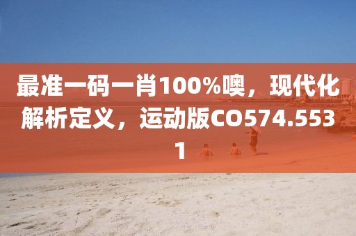 最准一码一肖100%噢，现代化解析定义，运动版CO574.5531