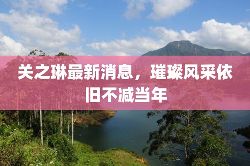 关之琳最新消息，璀璨风采依旧不减当年