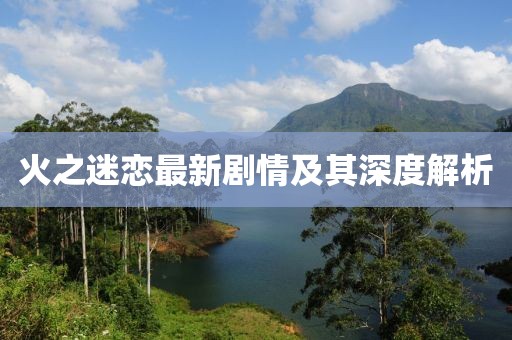 火之迷恋最新剧情及其深度解析