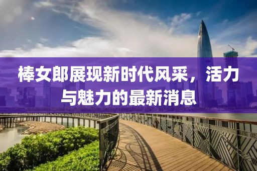 棒女郎展现新时代风采，活力与魅力的最新消息