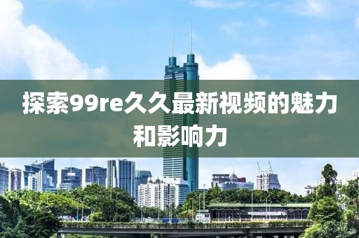探索99re久久最新视频的魅力和影响力