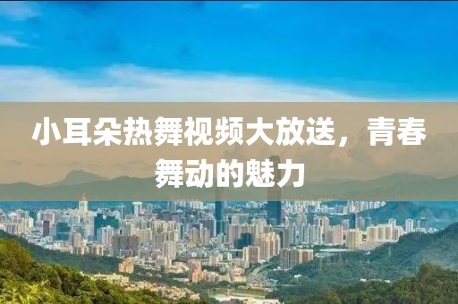 小耳朵热舞视频大放送，青春舞动的魅力