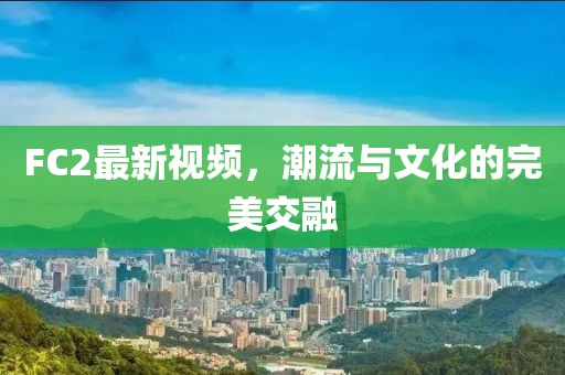 FC2最新视频，潮流与文化的完美交融