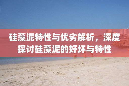 硅藻泥特性与优劣解析，深度探讨硅藻泥的好坏与特性