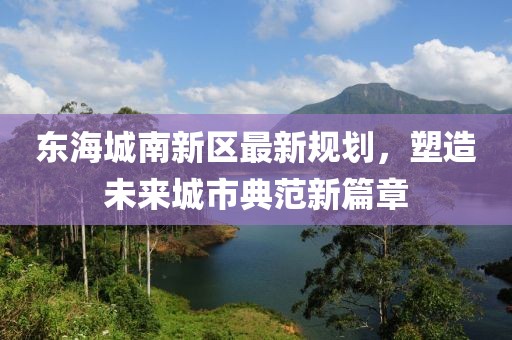 东海城南新区最新规划，塑造未来城市典范新篇章