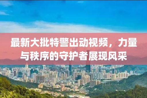 最新大批特警出动视频，力量与秩序的守护者展现风采