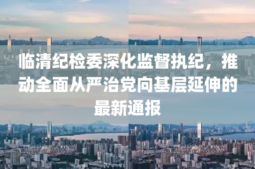 临清纪检委深化监督执纪，推动全面从严治党向基层延伸的最新通报