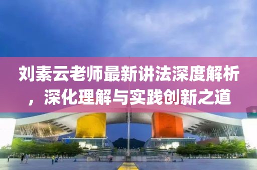 刘素云老师最新讲法深度解析，深化理解与实践创新之道