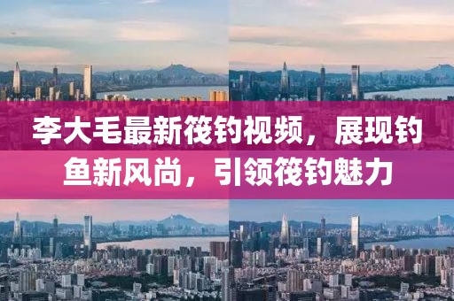 李大毛最新筏钓视频，展现钓鱼新风尚，引领筏钓魅力
