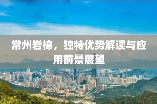 常州岩棉，独特优势解读与应用前景展望
