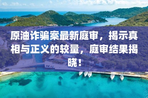原油诈骗案最新庭审，揭示真相与正义的较量，庭审结果揭晓！