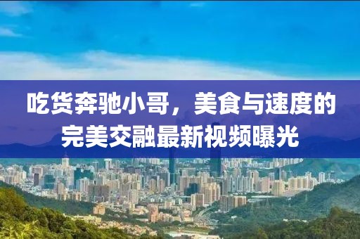吃货奔驰小哥，美食与速度的完美交融最新视频曝光