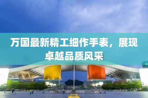 万国最新精工细作手表，展现卓越品质风采