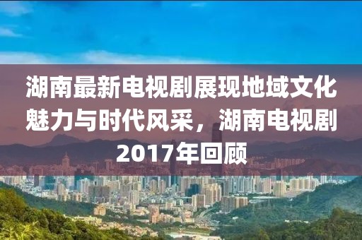 湖南最新电视剧展现地域文化魅力与时代风采，湖南电视剧2017年回顾