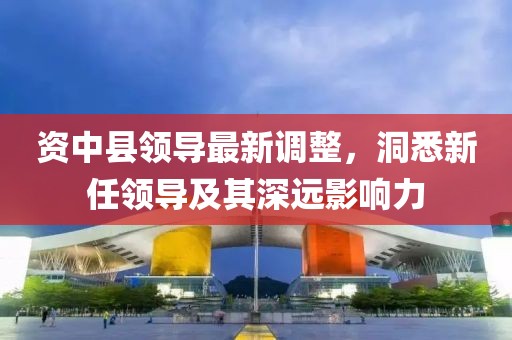 资中县领导最新调整，洞悉新任领导及其深远影响力