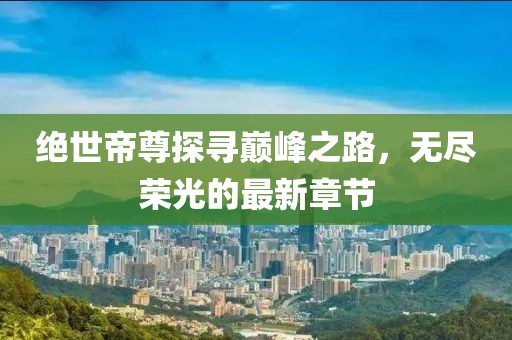 绝世帝尊探寻巅峰之路，无尽荣光的最新章节