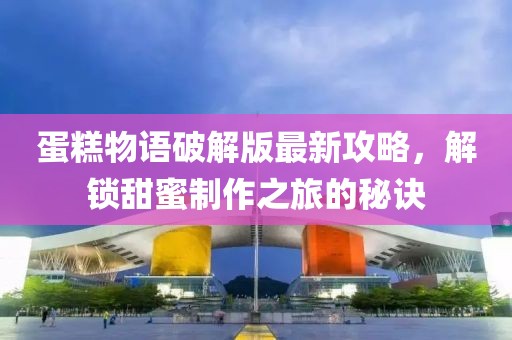蛋糕物语破解版最新攻略，解锁甜蜜制作之旅的秘诀
