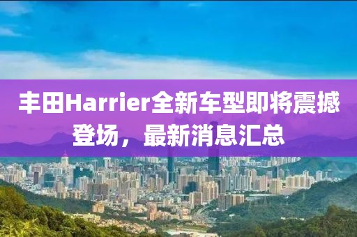 丰田Harrier全新车型即将震撼登场，最新消息汇总