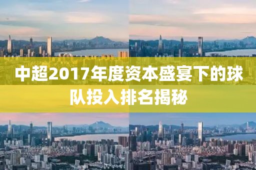 中超2017年度资本盛宴下的球队投入排名揭秘