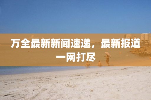 万全最新新闻速递，最新报道一网打尽