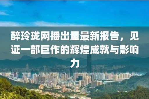 醉玲珑网播出量最新报告，见证一部巨作的辉煌成就与影响力