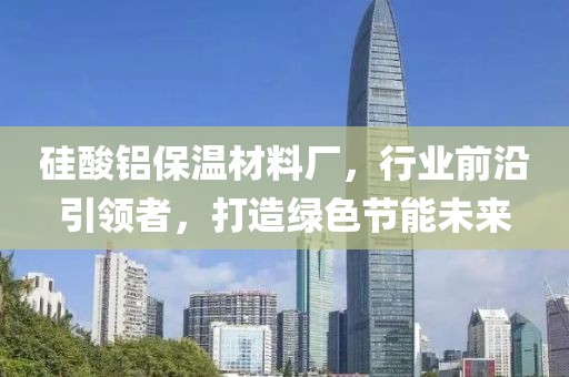 硅酸铝保温材料厂，行业前沿引领者，打造绿色节能未来