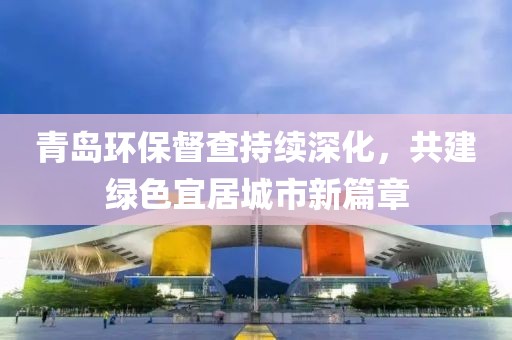 青岛环保督查持续深化，共建绿色宜居城市新篇章