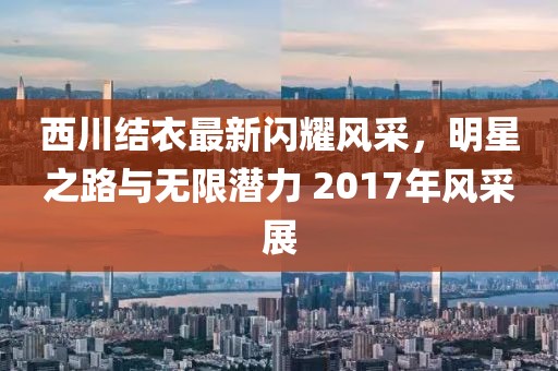西川结衣最新闪耀风采，明星之路与无限潜力 2017年风采展