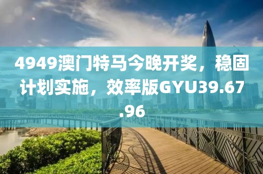 4949澳门特马今晚开奖，稳固计划实施，效率版GYU39.67.96