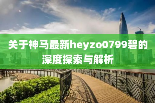 关于神马最新heyzo0799碧的深度探索与解析
