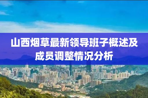 山西烟草最新领导班子概述及成员调整情况分析