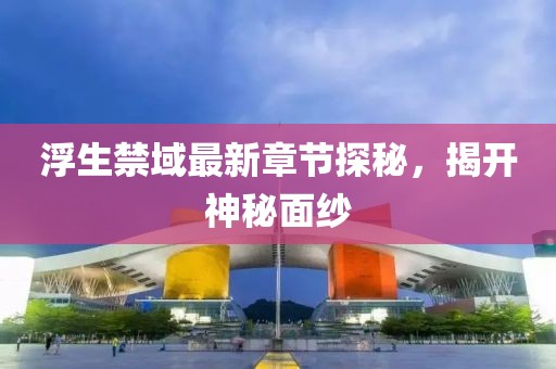 浮生禁域最新章节探秘，揭开神秘面纱