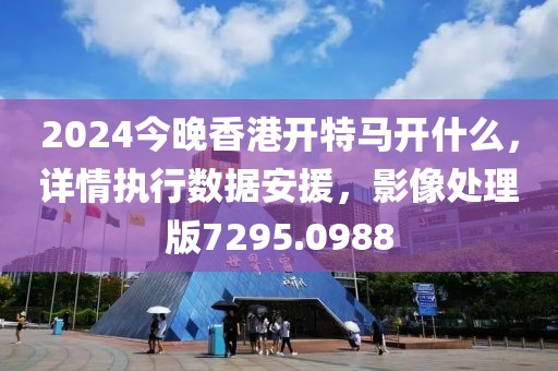 2024今晚香港开特马开什么，详情执行数据安援，影像处理版7295.0988