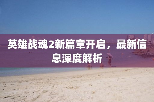 英雄战魂2新篇章开启，最新信息深度解析