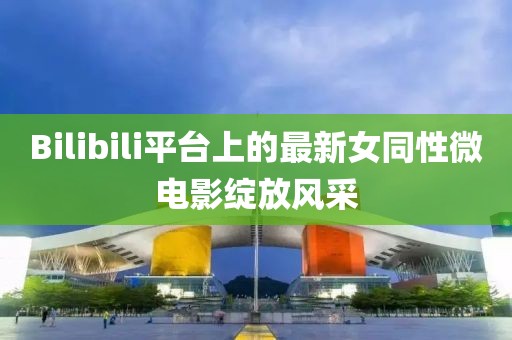 Bilibili平台上的最新女同性微电影绽放风采