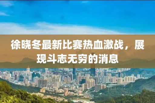 徐晓冬最新比赛热血激战，展现斗志无穷的消息