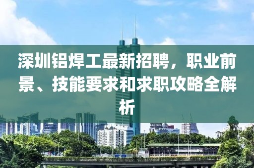 深圳铝焊工最新招聘，职业前景、技能要求和求职攻略全解析