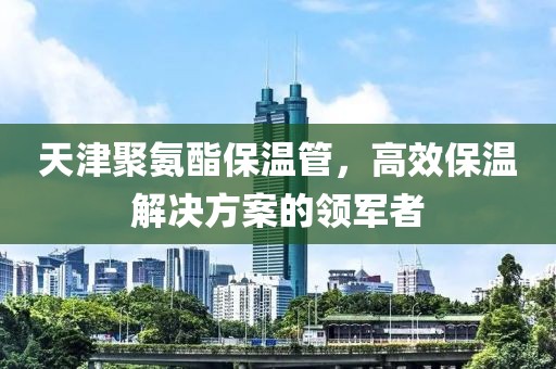 天津聚氨酯保温管，高效保温解决方案的领军者