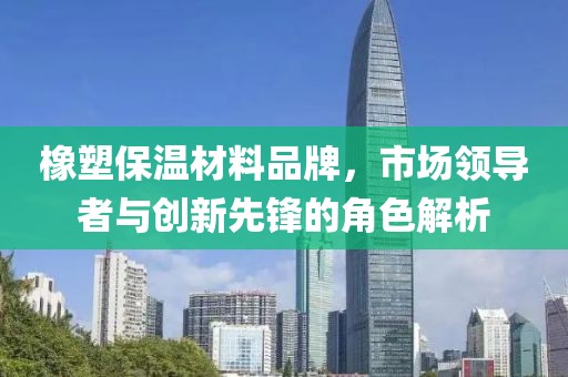 橡塑保温材料品牌，市场领导者与创新先锋的角色解析