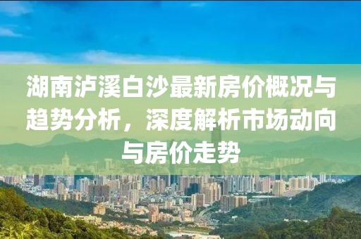 湖南泸溪白沙最新房价概况与趋势分析，深度解析市场动向与房价走势