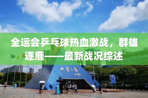 全运会乒乓球热血激战，群雄逐鹿——最新战况综述