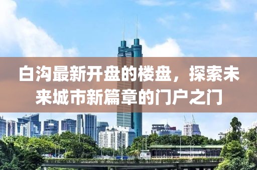 白沟最新开盘的楼盘，探索未来城市新篇章的门户之门