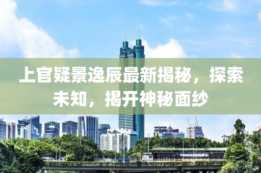 上官疑景逸辰最新揭秘，探索未知，揭开神秘面纱
