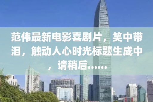范伟最新电影喜剧片，笑中带泪，触动人心时光标题生成中，请稍后......