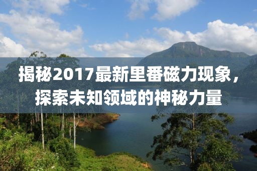 揭秘2017最新里番磁力现象，探索未知领域的神秘力量
