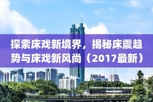 探索床戏新境界，揭秘床震趋势与床戏新风尚（2017最新）