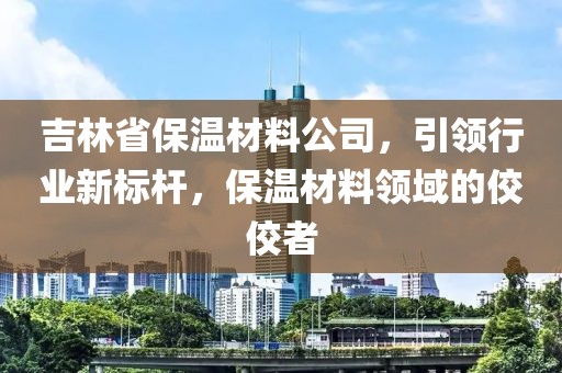 吉林省保温材料公司，引领行业新标杆，保温材料领域的佼佼者