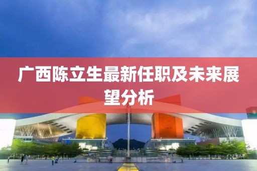 广西陈立生最新任职及未来展望分析