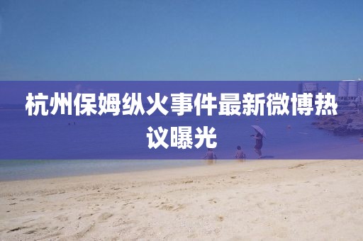 杭州保姆纵火事件最新微博热议曝光