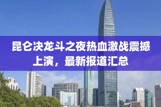 昆仑决龙斗之夜热血激战震撼上演，最新报道汇总